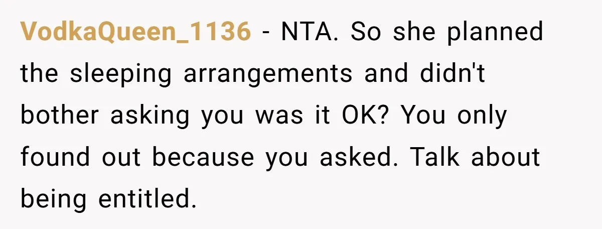 VodkaQueen_1136 − NTA. So she planned the sleeping arrangements and didn't bother asking you was it OK? You only found out because you asked. Talk about being entitled.
