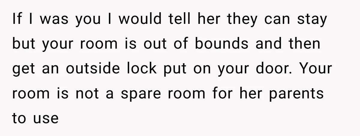 If I was you I would tell her they can stay but your room is out of bounds and then get an outside lock put on your door. Your room...