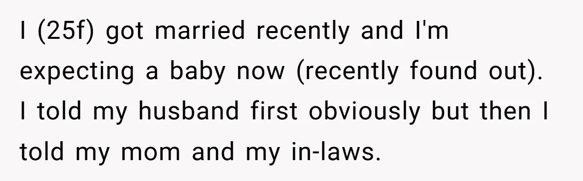I (25f) got married recently and I'm expecting a baby now (recently found out). I told my husband first obviously but then I told my mom and my in-laws.