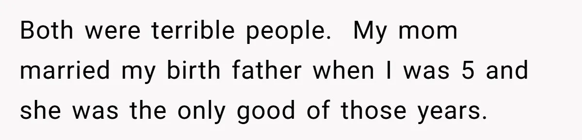 Both were terrible people. My mom married my birth father when I was 5 and she was the only good of those years.