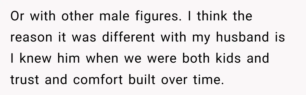 Or with other male figures. I think the reason it was different with my husband is I knew him when we were both kids and trust and comfort built over...