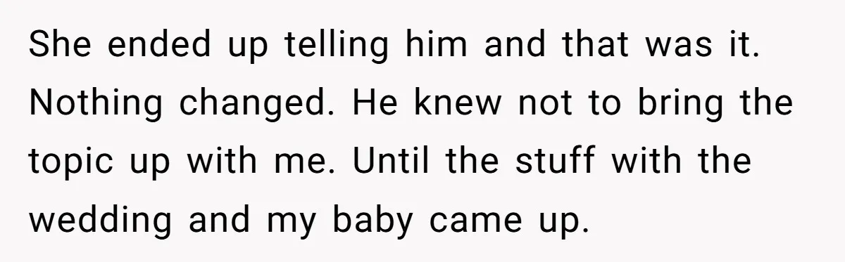 She ended up telling him and that was it. Nothing changed. He knew not to bring the topic up with me. Until the stuff with the wedding and my baby...