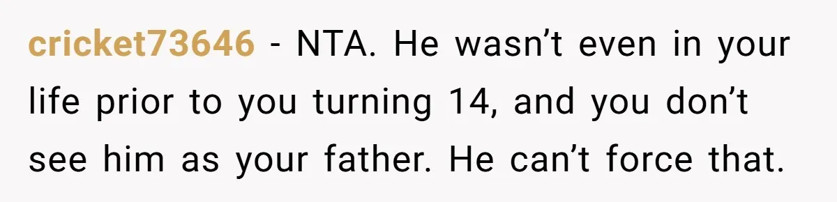 cricket73646 − NTA. He wasn’t even in your life prior to you turning 14, and you don’t see him as your father. He can’t force that.