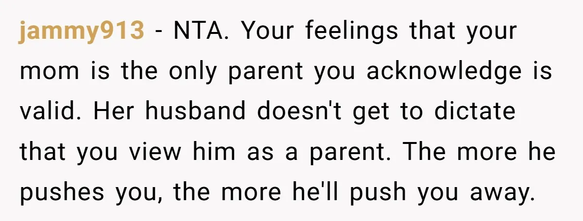 jammy913 − NTA. Your feelings that your mom is the only parent you acknowledge is valid. Her husband doesn't get to dictate that you view him as a parent. The...