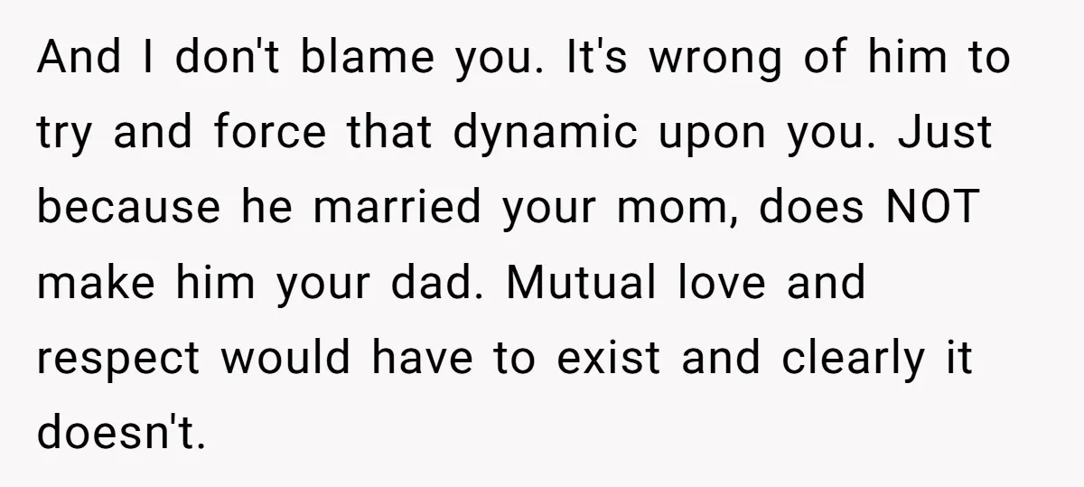 And I don't blame you. It's wrong of him to try and force that dynamic upon you. Just because he married your mom, does NOT make him your dad. Mutual...