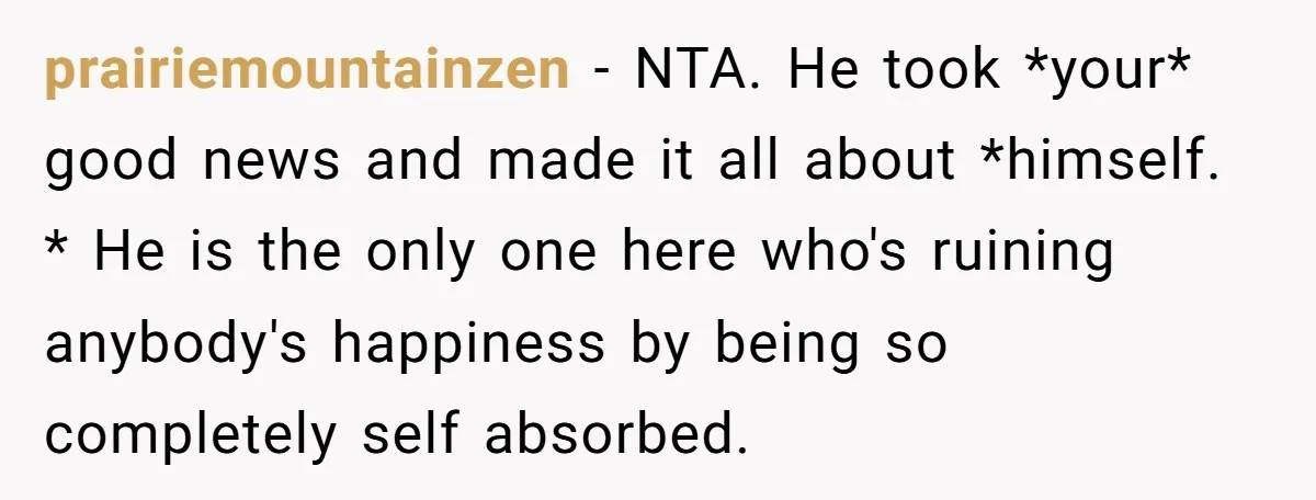 prairiemountainzen − NTA. He took *your* good news and made it all about *himself. * He is the only one here who's ruining anybody's happiness by being so completely self...