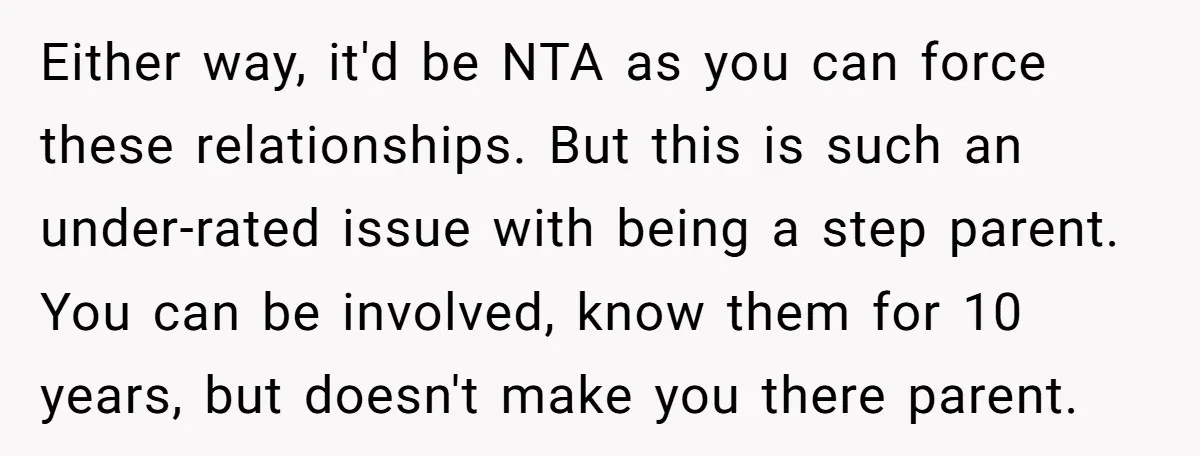Either way, it'd be NTA as you can force these relationships. But this is such an under-rated issue with being a step parent. You can be involved, know them for...