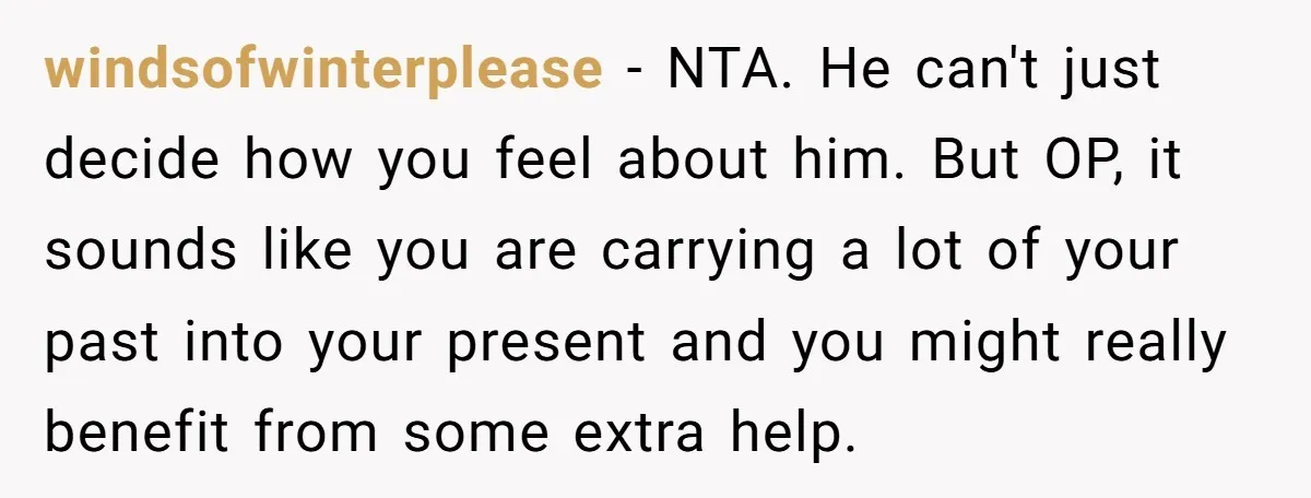 windsofwinterplease − NTA. He can't just decide how you feel about him. But OP, it sounds like you are carrying a lot of your past into your present and you...