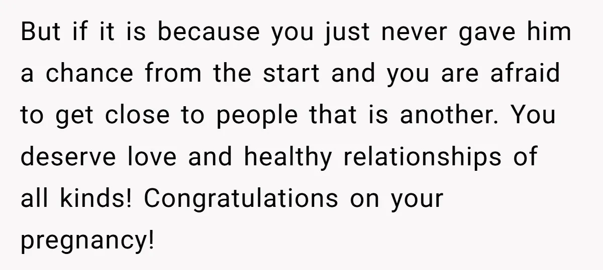 But if it is because you just never gave him a chance from the start and you are afraid to get close to people that is another. You deserve love...