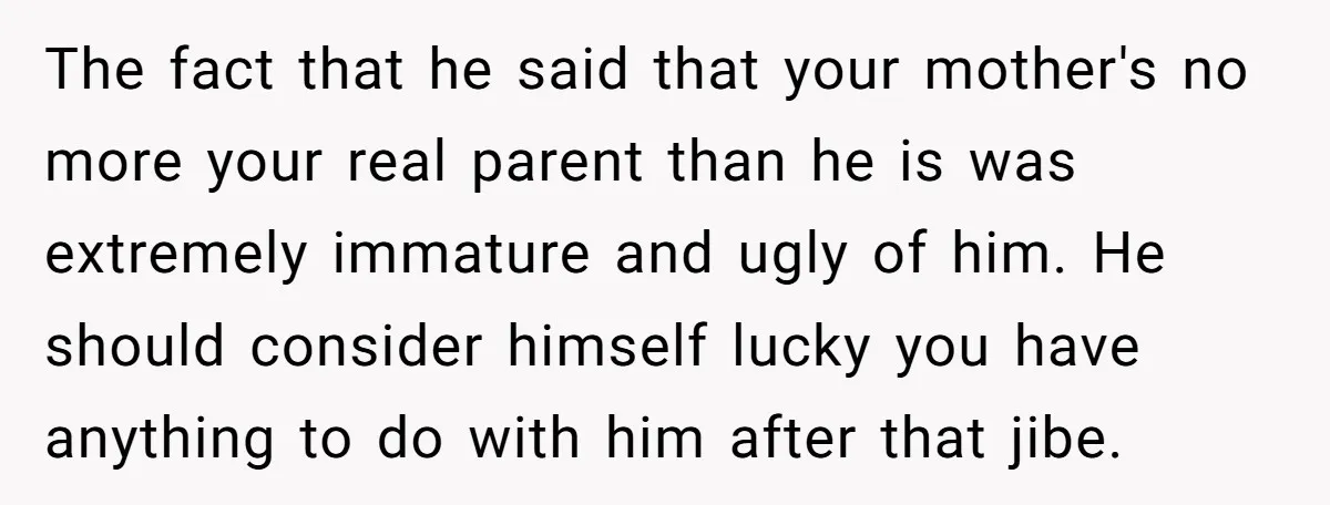 The fact that he said that your mother's no more your real parent than he is was extremely immature and ugly of him. He should consider himself lucky you have...