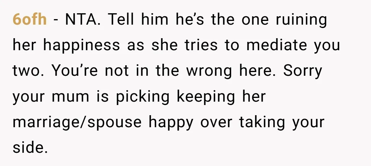 6ofh − NTA. Tell him he’s the one ruining her happiness as she tries to mediate you two. You’re not in the wrong here. Sorry your mum is picking keeping...