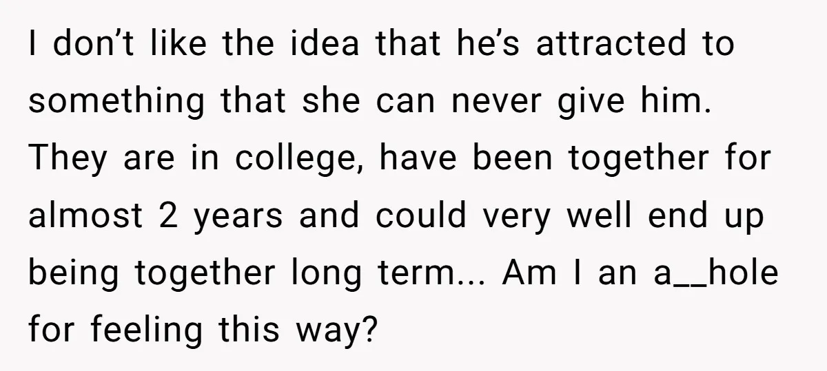 I don’t like the idea that he’s attracted to something that she can never give him. They are in college, have been together for almost 2 years and could very...