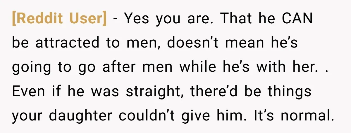 [Reddit User] − Yes you are. That he CAN be attracted to men, doesn’t mean he’s going to go after men while he’s with her. . Even if he was...
