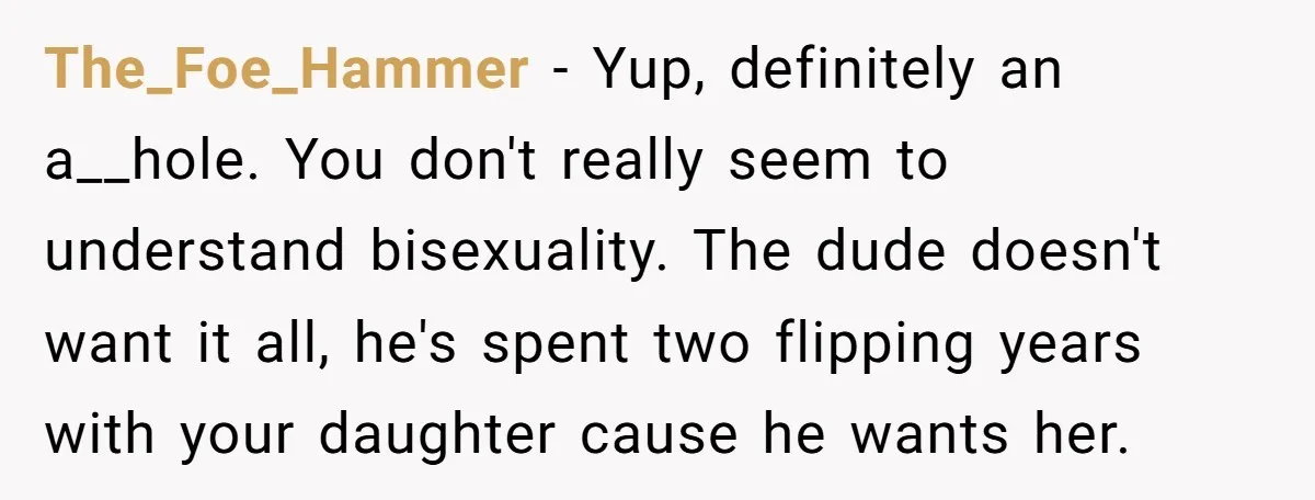 The_Foe_Hammer − Yup, definitely an a__hole. You don't really seem to understand bisexuality. The dude doesn't want it all, he's spent two flipping years with your daughter cause he wants...