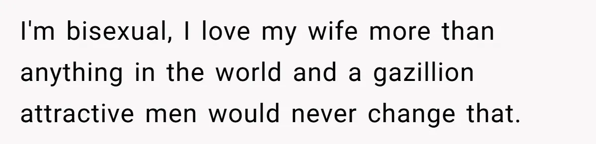 I'm bisexual, I love my wife more than anything in the world and a gazillion attractive men would never change that.