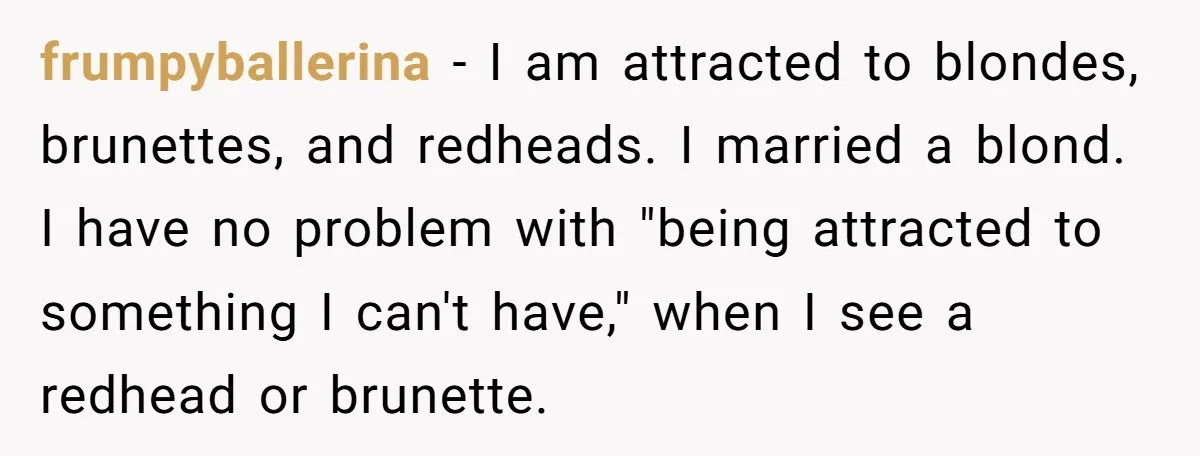 frumpyballerina − I am attracted to blondes, brunettes, and redheads. I married a blond. I have no problem with "being attracted to something I can't have," when I see a...