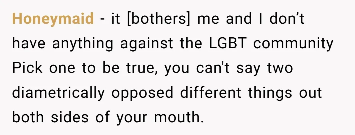 Honeymaid − it [bothers] me and I don’t have anything against the LGBT community Pick one to be true, you can't say two diametrically opposed different things out both sides...