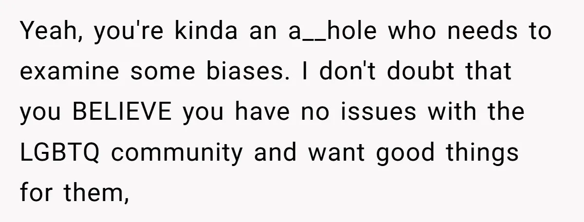 Yeah, you're kinda an a__hole who needs to examine some biases. I don't doubt that you BELIEVE you have no issues with the LGBTQ community and want good things for...