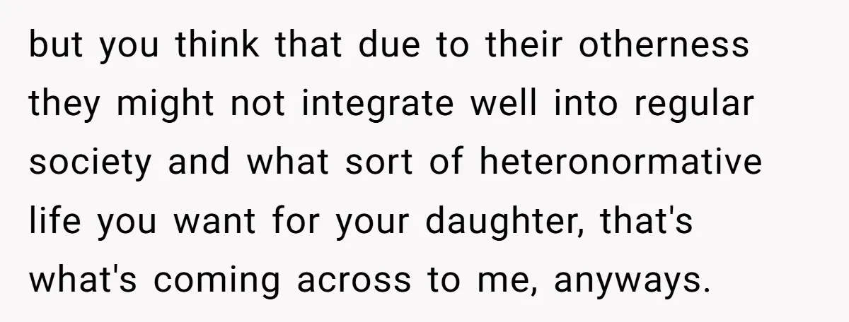 but you think that due to their otherness they might not integrate well into regular society and what sort of heteronormative life you want for your daughter, that's what's coming...
