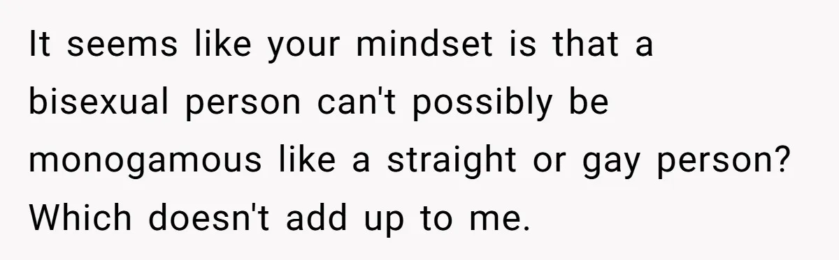 It seems like your mindset is that a bisexual person can't possibly be monogamous like a straight or gay person? Which doesn't add up to me.