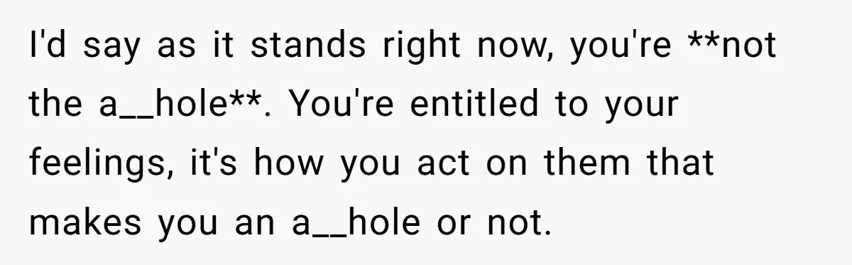 I'd say as it stands right now, you're **not the a__hole**. You're entitled to your feelings, it's how you act on them that makes you an a__hole or not.