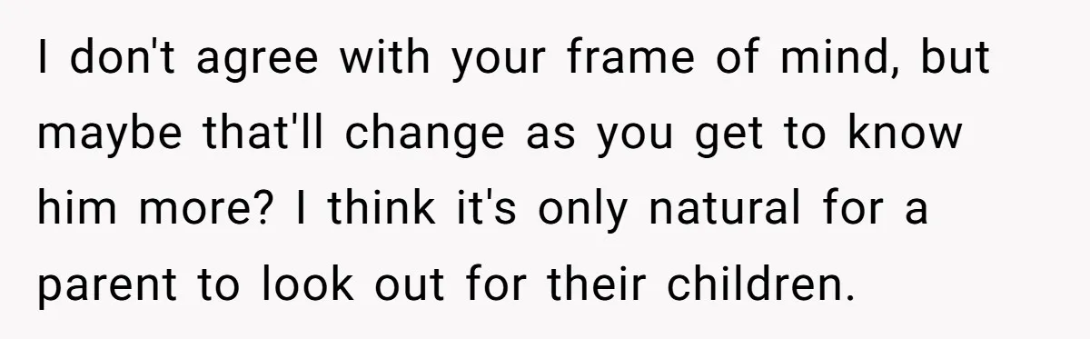 I don't agree with your frame of mind, but maybe that'll change as you get to know him more? I think it's only natural for a parent to look out...