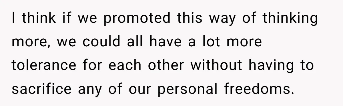 I think if we promoted this way of thinking more, we could all have a lot more tolerance for each other without having to sacrifice any of our personal freedoms.