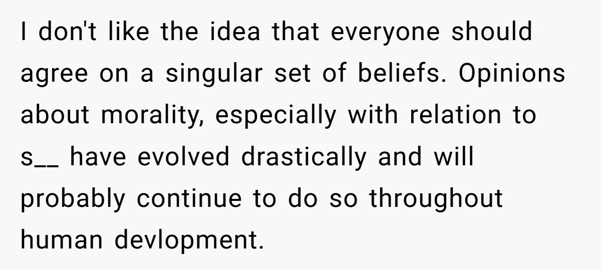 I don't like the idea that everyone should agree on a singular set of beliefs. Opinions about morality, especially with relation to s__ have evolved drastically and will probably continue...