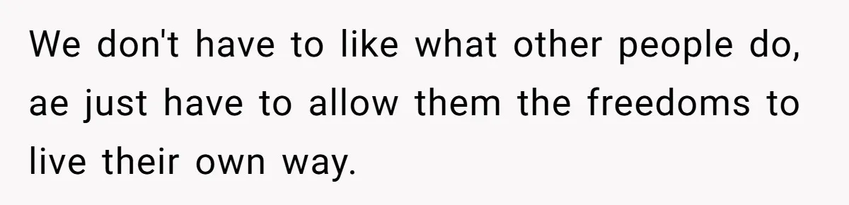 We don't have to like what other people do, ae just have to allow them the freedoms to live their own way.