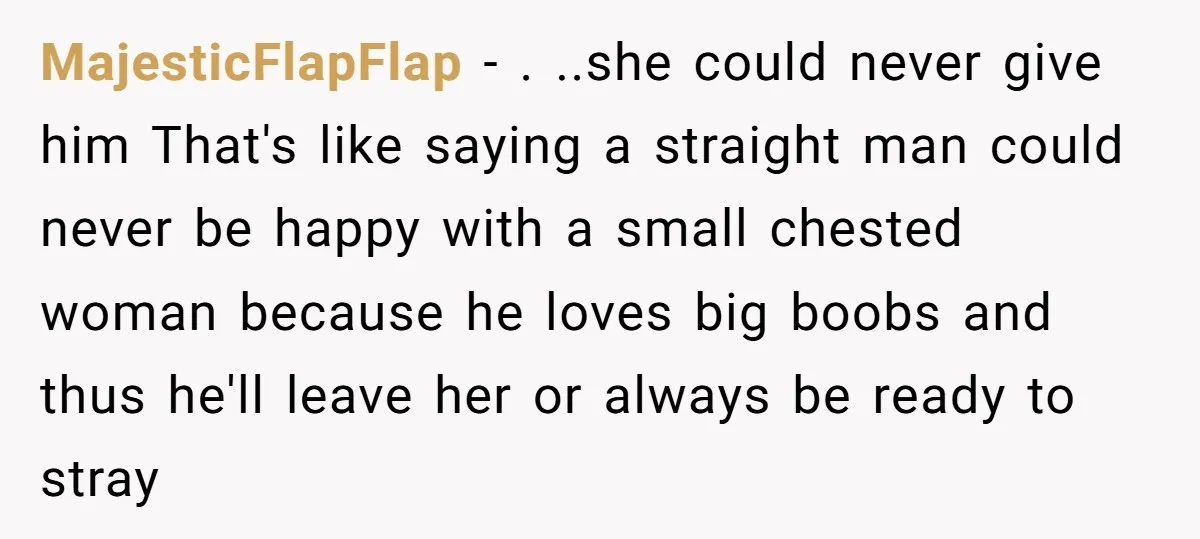 MajesticFlapFlap − . ..she could never give him That's like saying a straight man could never be happy with a small chested woman because he loves big boobs and thus...