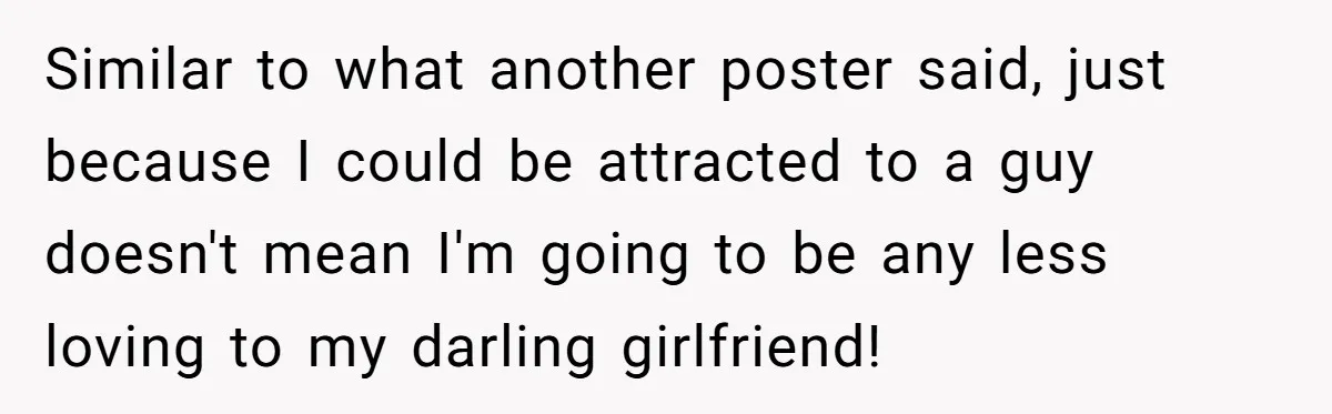 Similar to what another poster said, just because I could be attracted to a guy doesn't mean I'm going to be any less loving to my darling girlfriend!
