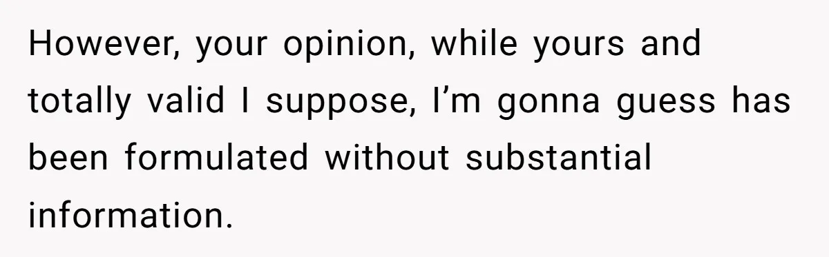 However, your opinion, while yours and totally valid I suppose, I’m gonna guess has been formulated without substantial information.