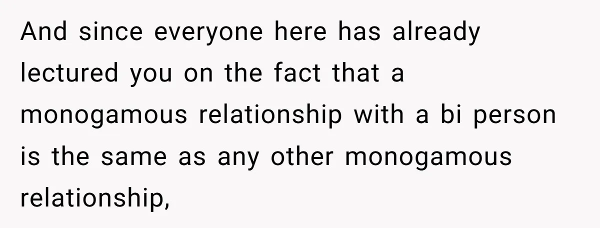 And since everyone here has already lectured you on the fact that a monogamous relationship with a bi person is the same as any other monogamous relationship,
