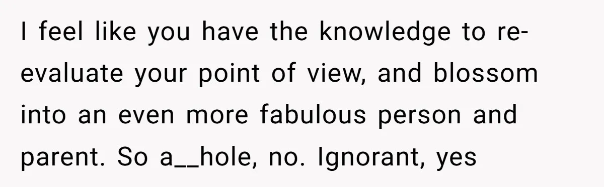 I feel like you have the knowledge to re-evaluate your point of view, and blossom into an even more fabulous person and parent. So a__hole, no. Ignorant, yes