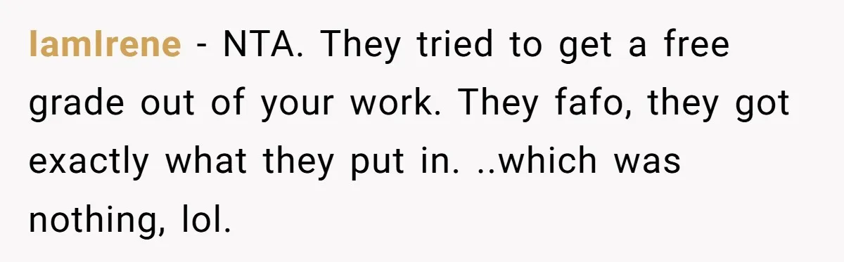 IamIrene − NTA. They tried to get a free grade out of your work. They fafo, they got exactly what they put in. ..which was nothing, lol.