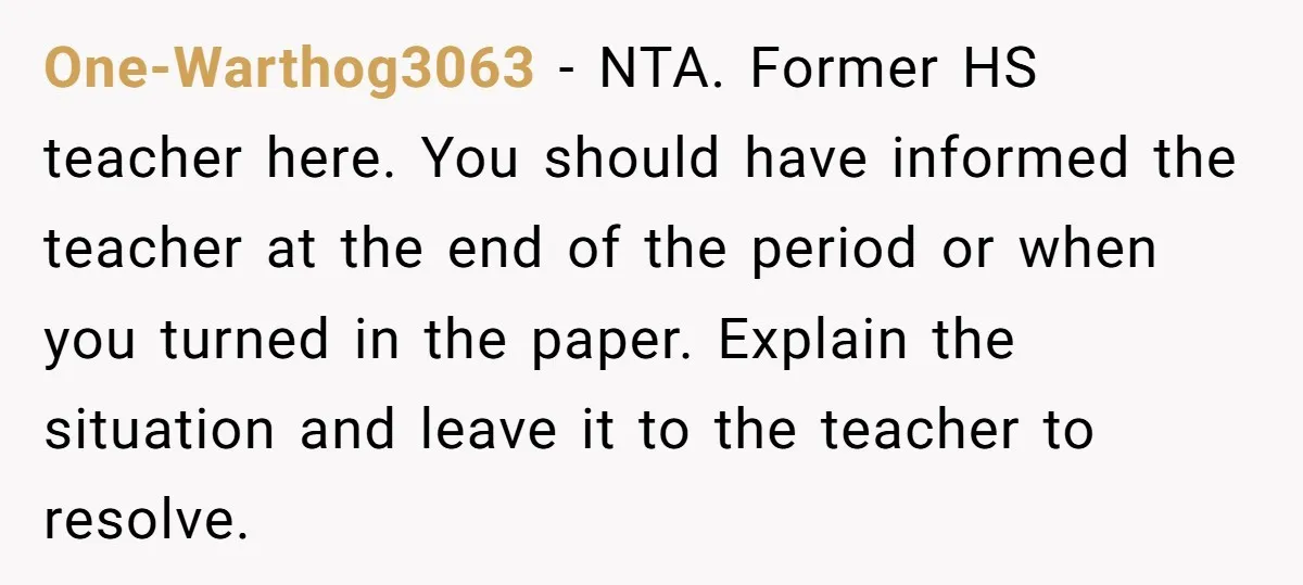 One-Warthog3063 − NTA. Former HS teacher here. You should have informed the teacher at the end of the period or when you turned in the paper. Explain the situation and...