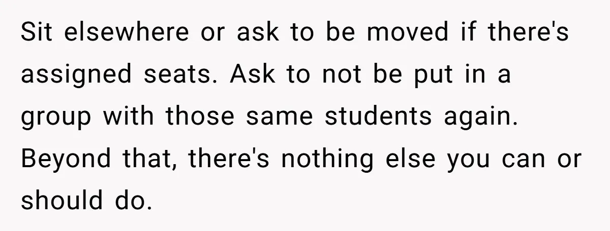 Sit elsewhere or ask to be moved if there's assigned seats. Ask to not be put in a group with those same students again. Beyond that, there's nothing else you...