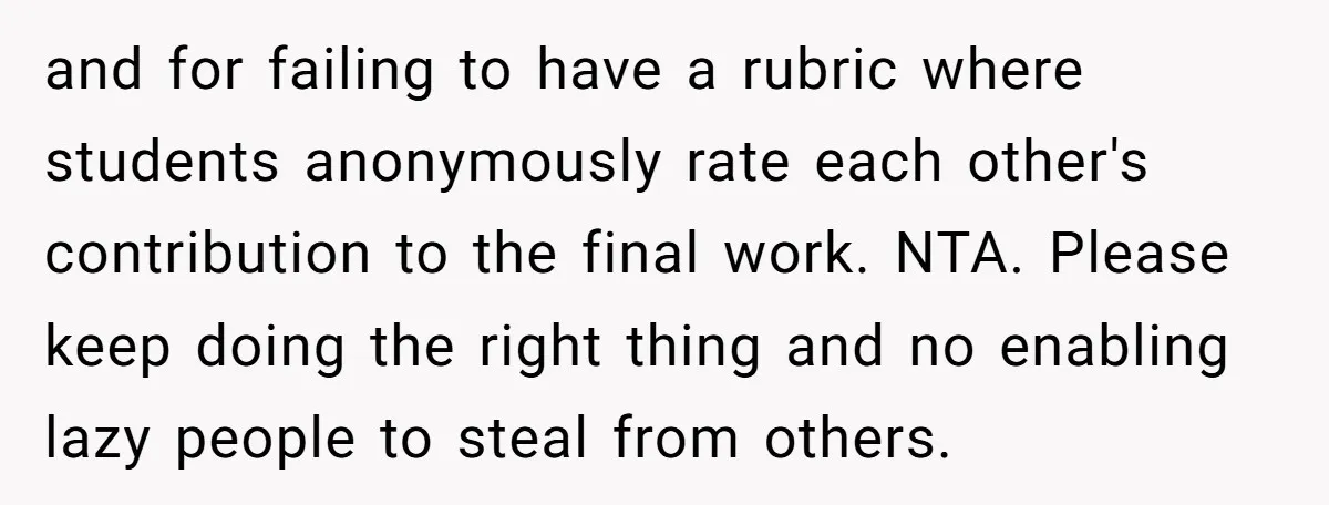 and for failing to have a rubric where students anonymously rate each other's contribution to the final work. NTA. Please keep doing the right thing and no enabling lazy people...