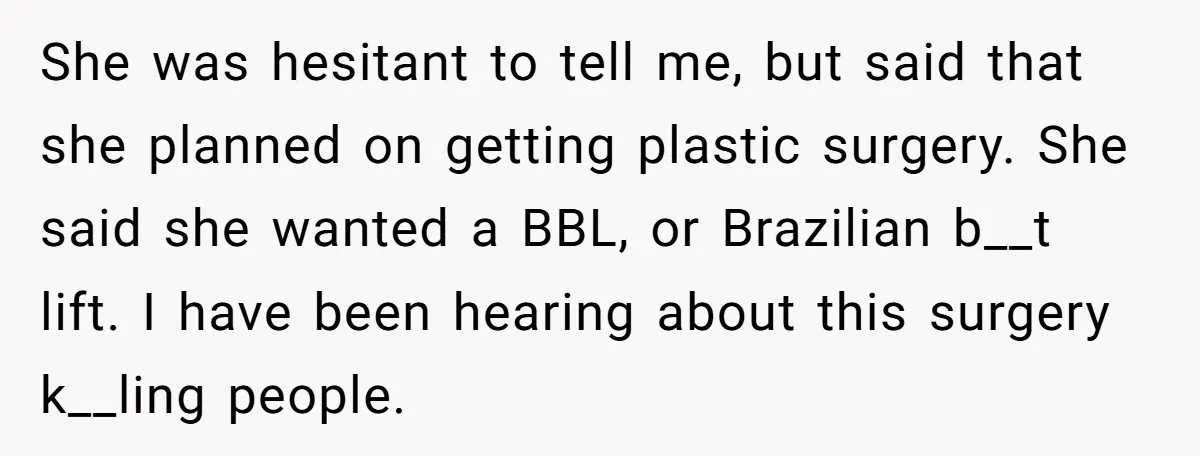 She was hesitant to tell me, but said that she planned on getting plastic surgery. She said she wanted a BBL, or Brazilian b__t lift. I have been hearing about...