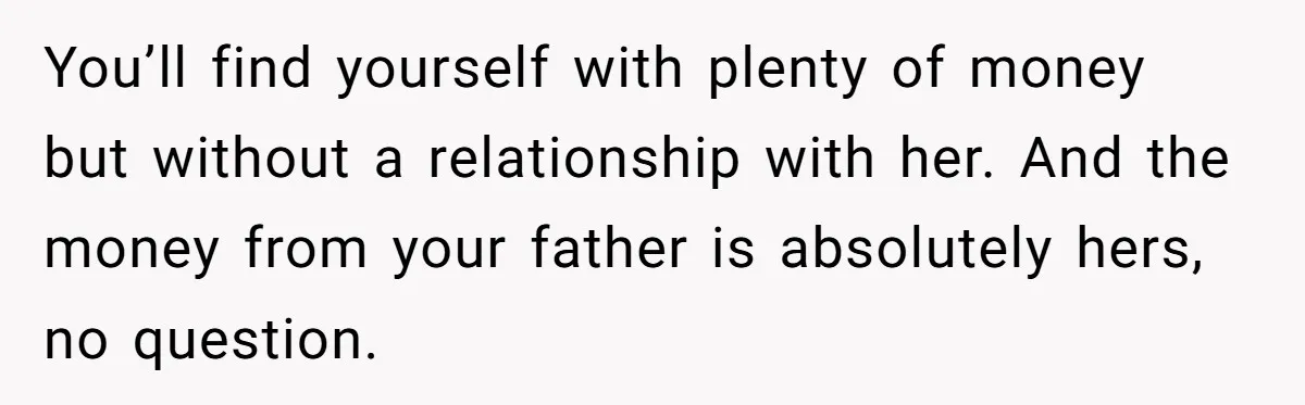 You’ll find yourself with plenty of money but without a relationship with her. And the money from your father is absolutely hers, no question.