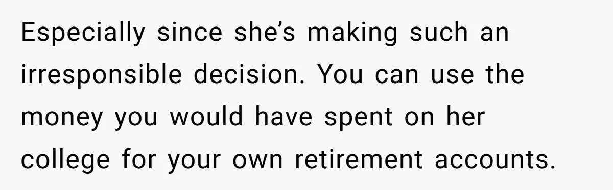 Especially since she’s making such an irresponsible decision. You can use the money you would have spent on her college for your own retirement accounts.