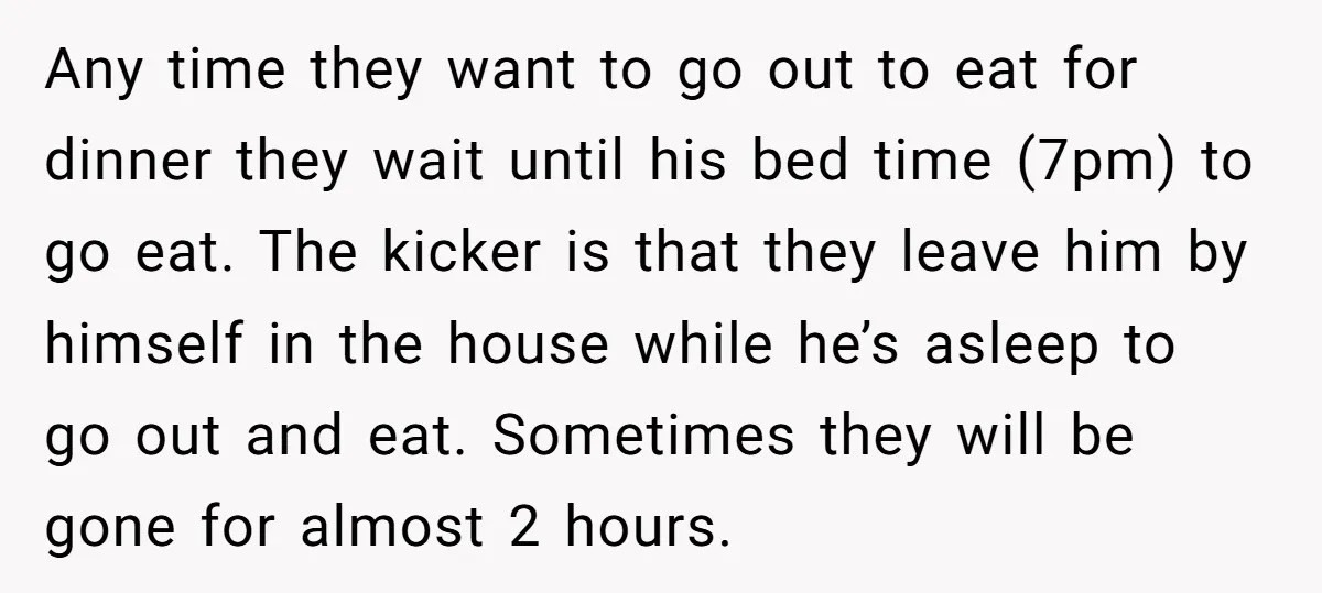 Any time they want to go out to eat for dinner they wait until his bed time (7pm) to go eat. The kicker is that they leave him by himself...