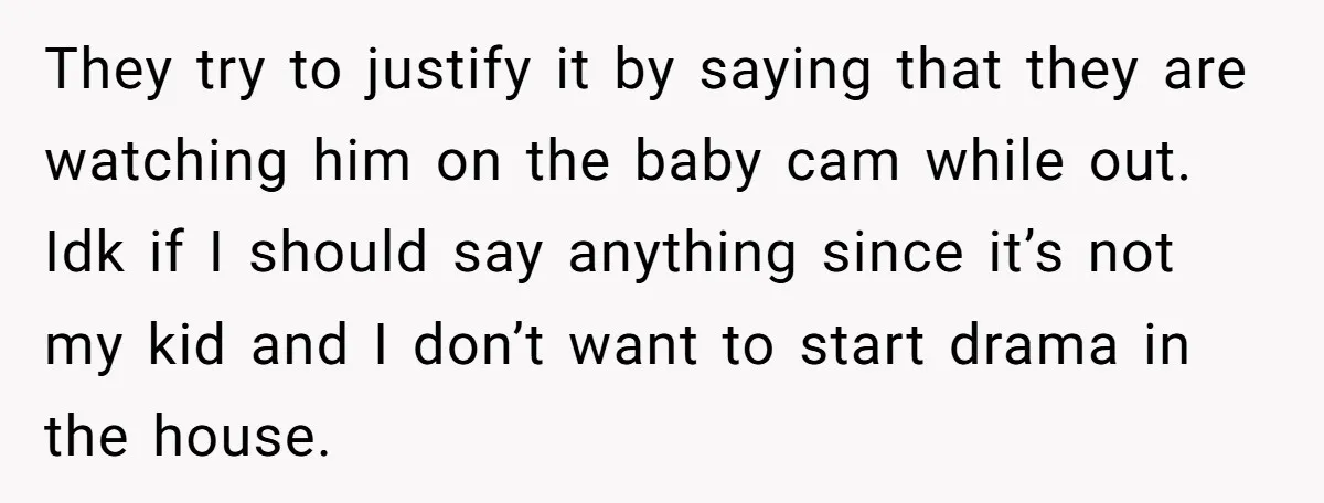 They try to justify it by saying that they are watching him on the baby cam while out. Idk if I should say anything since it’s not my kid and...