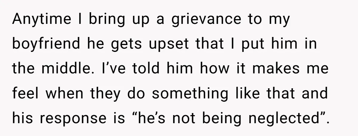 Anytime I bring up a grievance to my boyfriend he gets upset that I put him in the middle. I’ve told him how it makes me feel when they do...