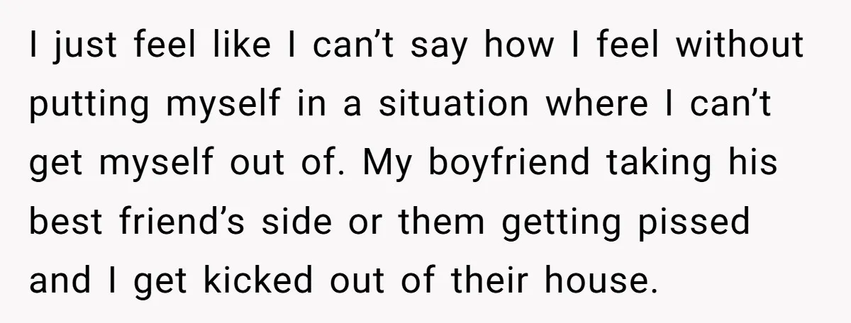 I just feel like I can’t say how I feel without putting myself in a situation where I can’t get myself out of. My boyfriend taking his best friend’s side...
