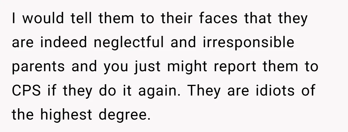 I would tell them to their faces that they are indeed neglectful and irresponsible parents and you just might report them to CPS if they do it again. They are...