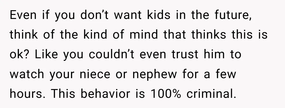 Even if you don’t want kids in the future, think of the kind of mind that thinks this is ok? Like you couldn’t even trust him to watch your niece...