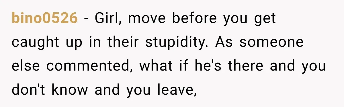 bino0526 − Girl, move before you get caught up in their stupidity. As someone else commented, what if he's there and you don't know and you leave,