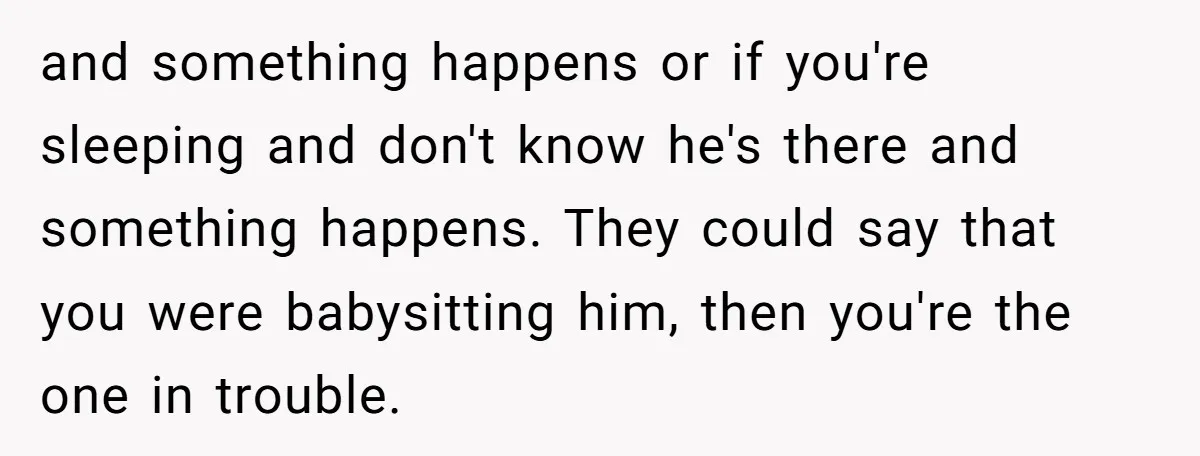 and something happens or if you're sleeping and don't know he's there and something happens. They could say that you were babysitting him, then you're the one in trouble.