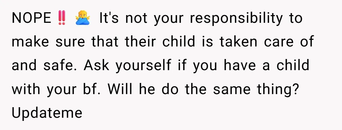 NOPE‼️🙅‍♂️ It's not your responsibility to make sure that their child is taken care of and safe. Ask yourself if you have a child with your bf. Will he do...